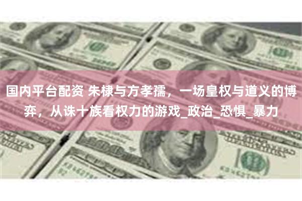 国内平台配资 朱棣与方孝孺，一场皇权与道义的博弈，从诛十族看权力的游戏_政治_恐惧_暴力