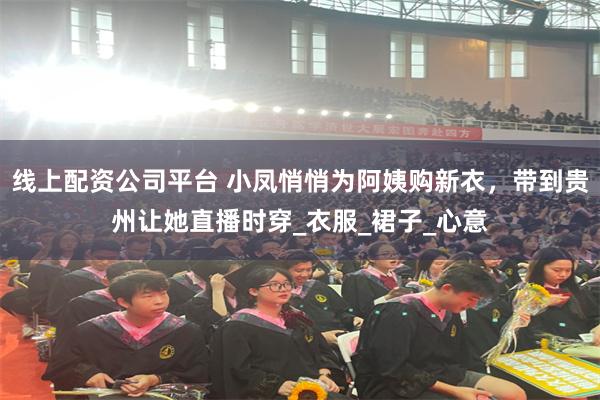 线上配资公司平台 小凤悄悄为阿姨购新衣，带到贵州让她直播时穿_衣服_裙子_心意