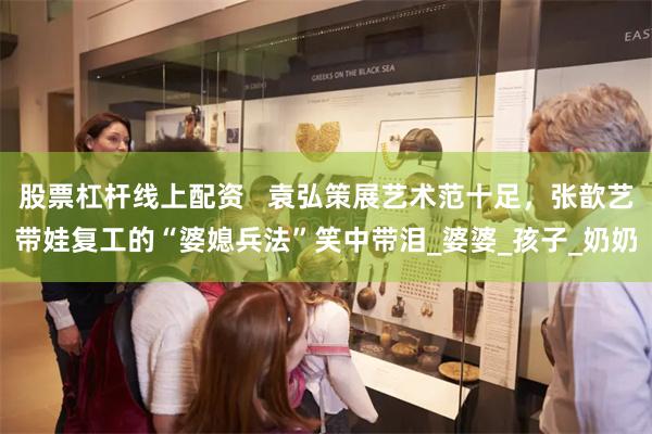 股票杠杆线上配资   袁弘策展艺术范十足，张歆艺带娃复工的“婆媳兵法”笑中带泪_婆婆_孩子_奶奶