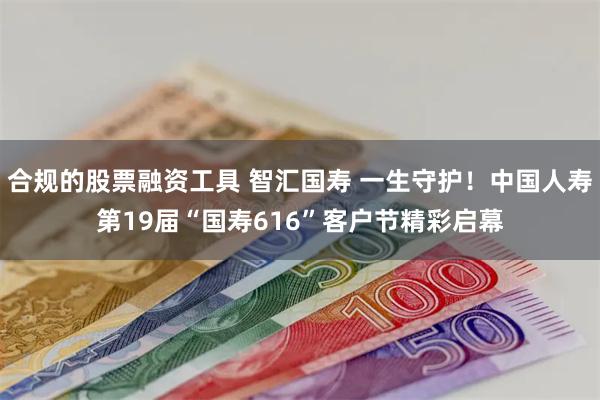 合规的股票融资工具 智汇国寿 一生守护！中国人寿第19届“国寿616”客户节精彩启幕