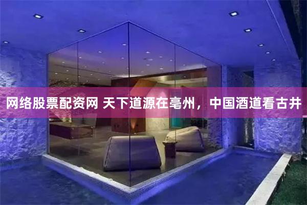 网络股票配资网 天下道源在亳州，中国酒道看古井