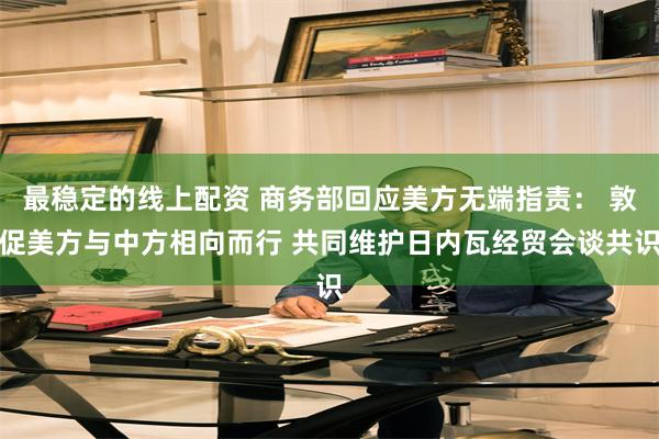 最稳定的线上配资 商务部回应美方无端指责： 敦促美方与中方相向而行 共同维护日内瓦经贸会谈共识