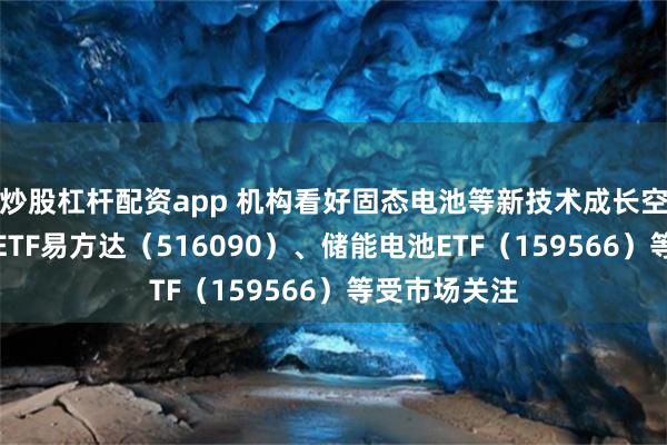 炒股杠杆配资app 机构看好固态电池等新技术成长空间，新能源ETF易方达（516090）、储能电池ETF（159566）等受市场关注
