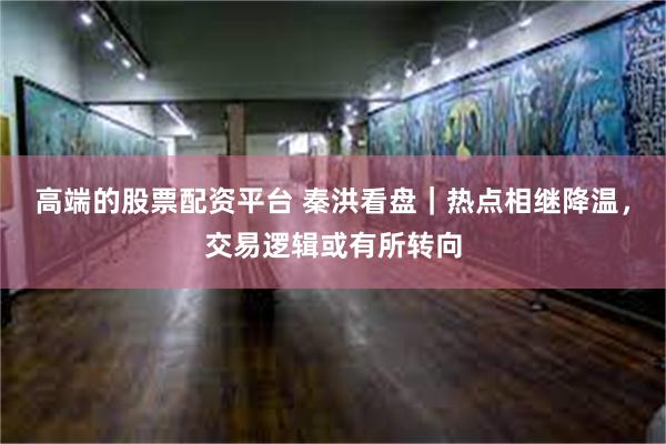高端的股票配资平台 秦洪看盘｜热点相继降温，交易逻辑或有所转向