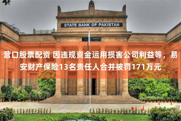 营口股票配资 因违规资金运用损害公司利益等，易安财产保险13名责任人合并被罚171万元