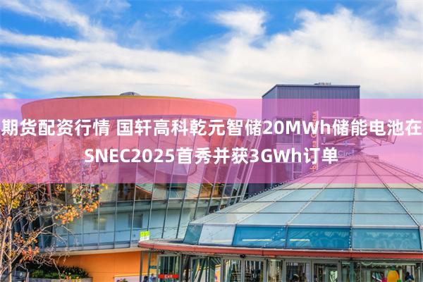 期货配资行情 国轩高科乾元智储20MWh储能电池在SNEC2025首秀并获3GWh订单