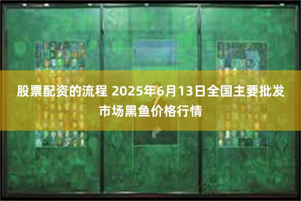 股票配资的流程 2025年6月13日全国主要批发市场黑鱼价格行情