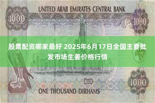 股票配资哪家最好 2025年6月17日全国主要批发市场生姜价格行情