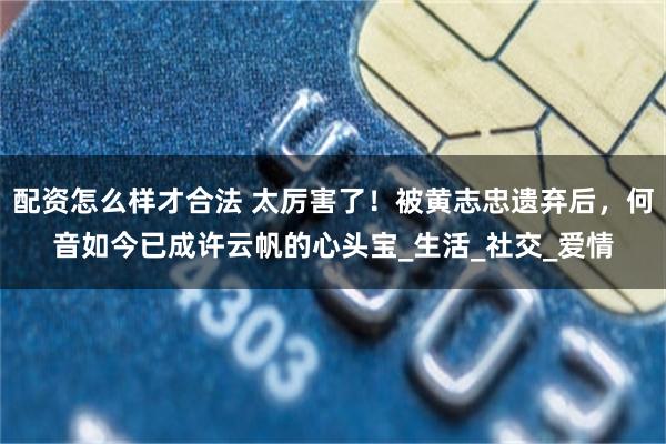 配资怎么样才合法 太厉害了！被黄志忠遗弃后，何音如今已成许云帆的心头宝_生活_社交_爱情