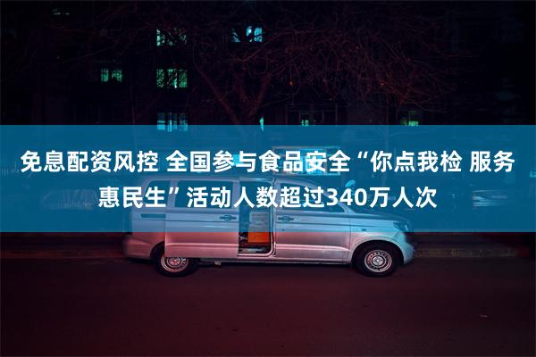 免息配资风控 全国参与食品安全“你点我检 服务惠民生”活动人数超过340万人次
