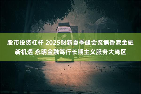 股市投资杠杆 2025财新夏季峰会聚焦香港金融新机遇 永明金融笃行长期主义服务大湾区