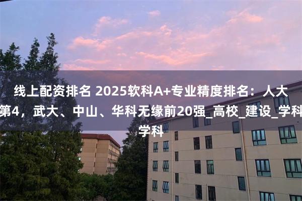 线上配资排名 2025软科A+专业精度排名：人大第4，武大、中山、华科无缘前20强_高校_建设_学科