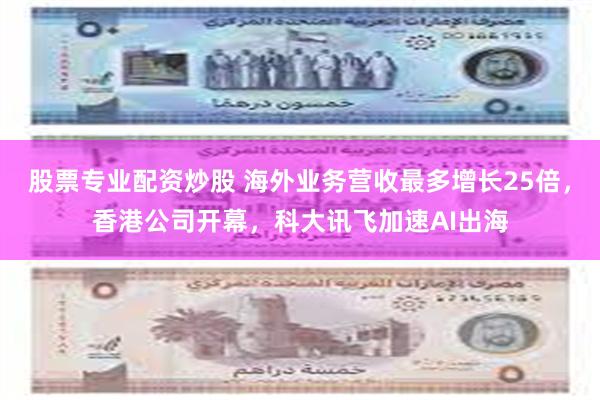 股票专业配资炒股 海外业务营收最多增长25倍，香港公司开幕，科大讯飞加速AI出海