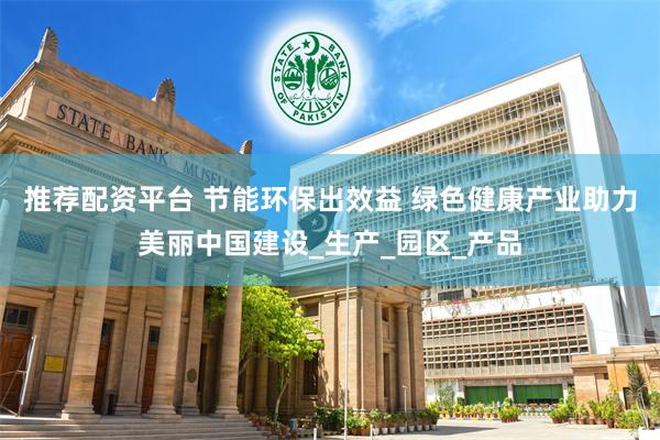 推荐配资平台 节能环保出效益 绿色健康产业助力美丽中国建设_生产_园区_产品