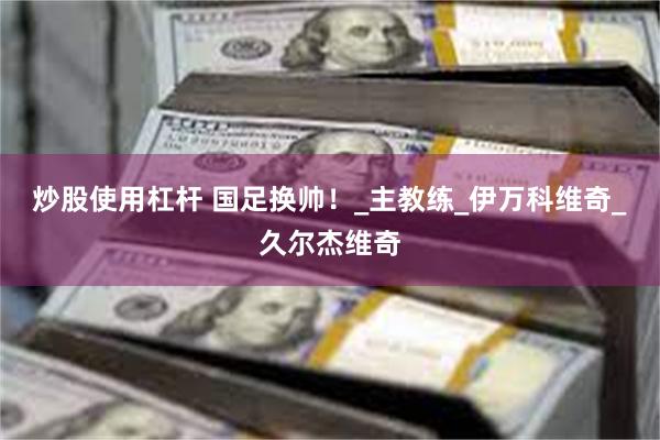 炒股使用杠杆 国足换帅！_主教练_伊万科维奇_久尔杰维奇