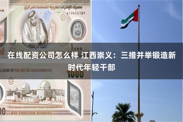 在线配资公司怎么样 江西崇义：三措并举锻造新时代年轻干部