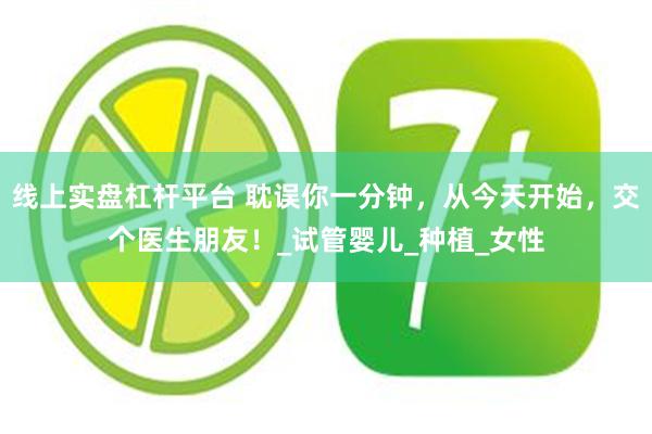 线上实盘杠杆平台 耽误你一分钟，从今天开始，交个医生朋友！_试管婴儿_种植_女性