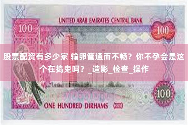 股票配资有多少家 输卵管通而不畅？你不孕会是这个在捣鬼吗？_造影_检查_操作