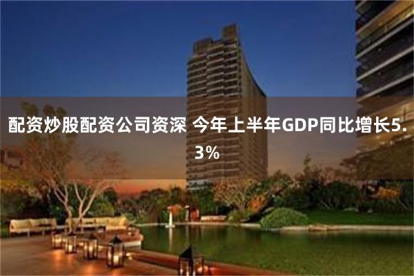 配资炒股配资公司资深 今年上半年GDP同比增长5.3%