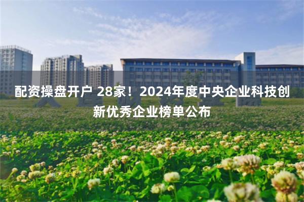 配资操盘开户 28家！2024年度中央企业科技创新优秀企业榜单公布