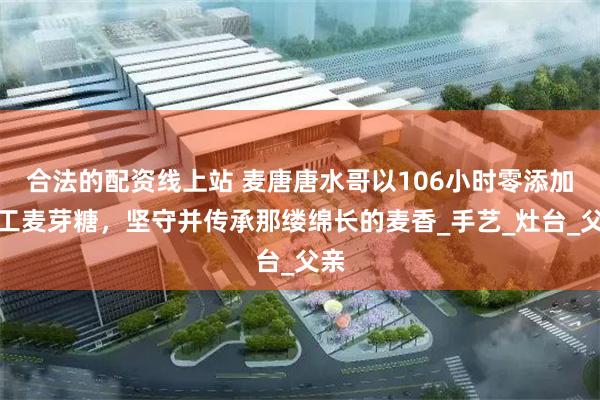 合法的配资线上站 麦唐唐水哥以106小时零添加手工麦芽糖，坚守并传承那缕绵长的麦香_手艺_灶台_父亲