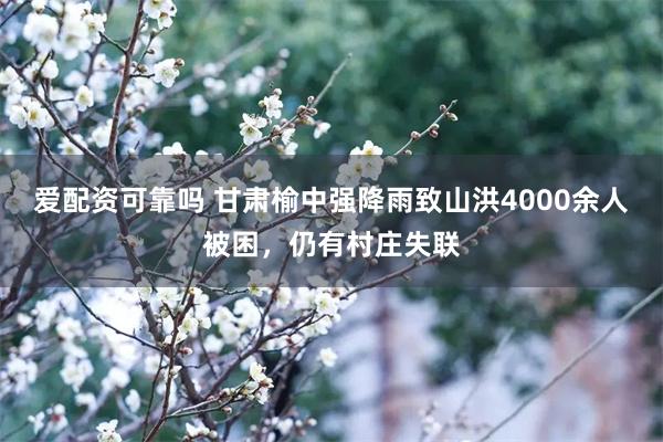 爱配资可靠吗 甘肃榆中强降雨致山洪4000余人被困，仍有村庄失联