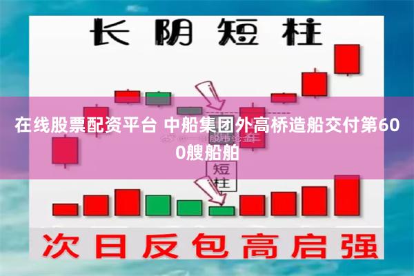 在线股票配资平台 中船集团外高桥造船交付第600艘船舶