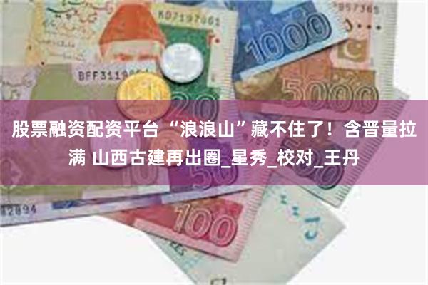 股票融资配资平台 “浪浪山”藏不住了！含晋量拉满 山西古建再出圈_星秀_校对_王丹
