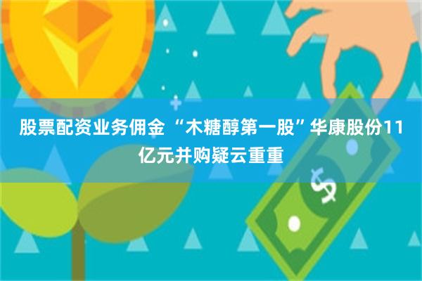 股票配资业务佣金 “木糖醇第一股”华康股份11亿元并购疑云重重