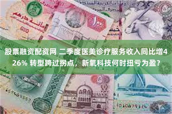 股票融资配资网 二季度医美诊疗服务收入同比增426% 转型跨过拐点，新氧科技何时扭亏为盈？