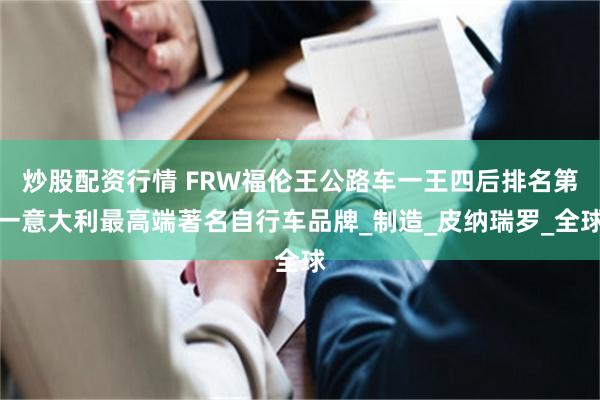炒股配资行情 FRW福伦王公路车一王四后排名第一意大利最高端著名自行车品牌_制造_皮纳瑞罗_全球