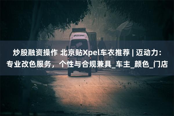 炒股融资操作 北京贴Xpel车衣推荐 | 迈动力：专业改色服务，个性与合规兼具_车主_颜色_门店