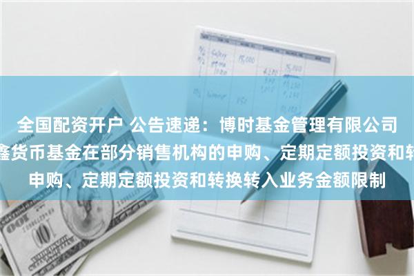 全国配资开户 公告速递：博时基金管理有限公司关于调整旗下博时合鑫货币基金在部分销售机构的申购、定期定额投资和转换转入业务金额限制