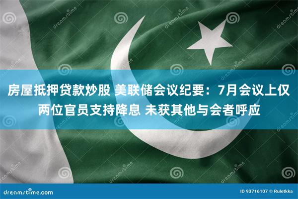 房屋抵押贷款炒股 美联储会议纪要：7月会议上仅两位官员支持降息 未获其他与会者呼应