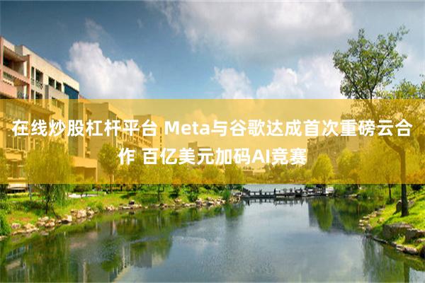 在线炒股杠杆平台 Meta与谷歌达成首次重磅云合作 百亿美元加码AI竞赛
