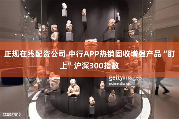 正规在线配资公司 中行APP热销固收增强产品“盯上”沪深300指数