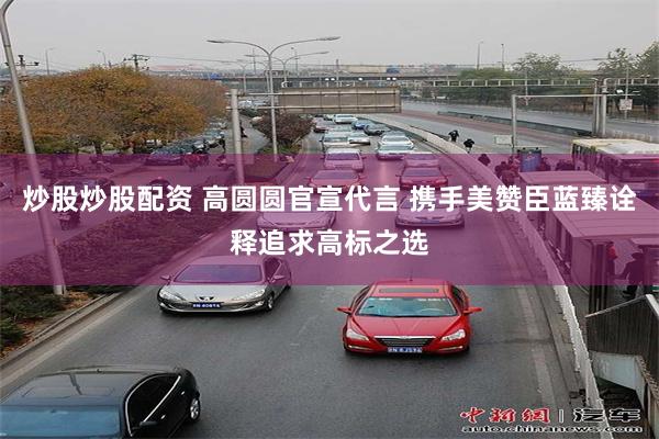 炒股炒股配资 高圆圆官宣代言 携手美赞臣蓝臻诠释追求高标之选