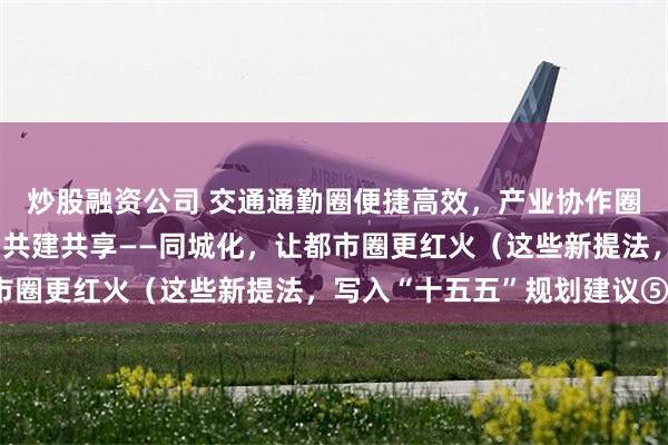 炒股融资公司 交通通勤圈便捷高效，产业协作圈优势互补，幸福生活圈共建共享——同城化，让都市圈更红火（这些新提法，写入“十五五”规划建议⑤）