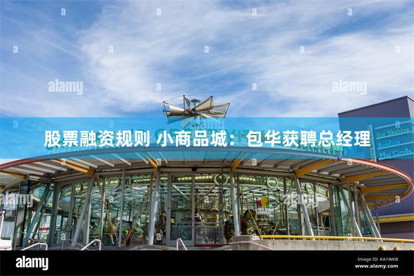 股票融资规则 小商品城：包华获聘总经理