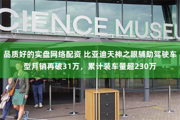 品质好的实盘网络配资 比亚迪天神之眼辅助驾驶车型月销再破31万，累计装车量超230万