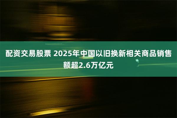 配资交易股票 2025年中国以旧换新相关商品销售额超2.6万亿元